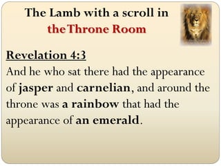 The Lamb with a scroll in
      the Throne Room
Revelation 4:3
And he who sat there had the appearance
of jasper and carnelian, and around the
throne was a rainbow that had the
appearance of an emerald.
 