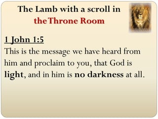 The Lamb with a scroll in
      the Throne Room
1 John 1:5
This is the message we have heard from
him and proclaim to you, that God is
light, and in him is no darkness at all.
 