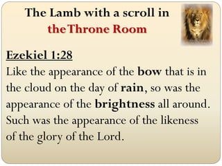 The Lamb with a scroll in
      the Throne Room
Ezekiel 1:28
Like the appearance of the bow that is in
the cloud on the day of rain, so was the
appearance of the brightness all around.
Such was the appearance of the likeness
of the glory of the Lord.
 