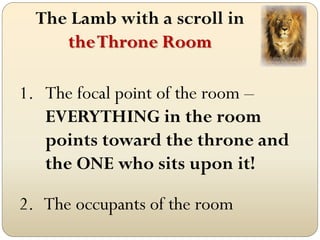The Lamb with a scroll in
     the Throne Room

1. The focal point of the room –
   EVERYTHING in the room
   points toward the throne and
   the ONE who sits upon it!

2. The occupants of the room
 