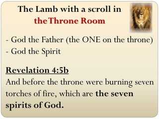 The Lamb with a scroll in
      the Throne Room
- God the Father (the ONE on the throne)
- God the Spirit
Revelation 4:5b
And before the throne were burning seven
torches of fire, which are the seven
spirits of God.
 