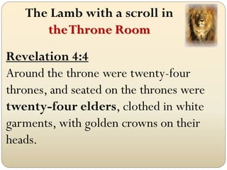 The Lamb with a scroll in
      the Throne Room
Revelation 4:4
Around the throne were twenty-four
thrones, and seated on the thrones were
twenty-four elders, clothed in white
garments, with golden crowns on their
heads.
 