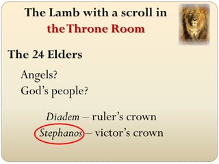 The Lamb with a scroll in
      the Throne Room
The 24 Elders
  Angels?
  God’s people?
      Diadem – ruler’s crown
     Stephanos – victor’s crown
 