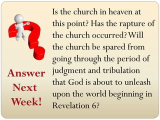 Is the church in heaven at
this point? Has the rapture of
the church occurred? Will
the church be spared from
going through the period of
judgment and tribulation
that God is about to unleash
upon the world beginning in
Revelation 6?
 