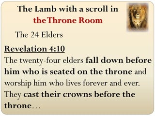 The Lamb with a scroll in
      the Throne Room
   The 24 Elders
Revelation 4:10
The twenty-four elders fall down before
him who is seated on the throne and
worship him who lives forever and ever.
They cast their crowns before the
throne…
 