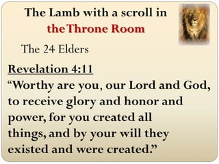 The Lamb with a scroll in
     the Throne Room
   The 24 Elders
Revelation 4:11
“Worthy are you, our Lord and God,
to receive glory and honor and
power, for you created all
things, and by your will they
existed and were created.”
 
