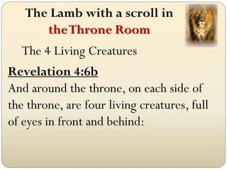 The Lamb with a scroll in
      the Throne Room
   The 4 Living Creatures
Revelation 4:6b
And around the throne, on each side of
the throne, are four living creatures, full
of eyes in front and behind:
 
