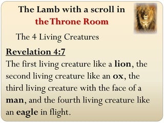 The Lamb with a scroll in
      the Throne Room
   The 4 Living Creatures
Revelation 4:7
The first living creature like a lion, the
second living creature like an ox, the
third living creature with the face of a
man, and the fourth living creature like
an eagle in flight.
 