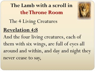 The Lamb with a scroll in
      the Throne Room
   The 4 Living Creatures
Revelation 4:8
And the four living creatures, each of
them with six wings, are full of eyes all
around and within, and day and night they
never cease to say,
 