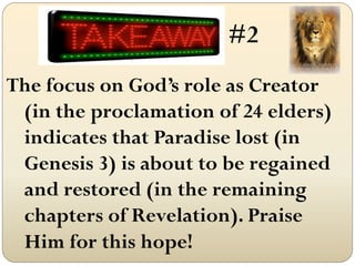 #2
The focus on God’s role as Creator
 (in the proclamation of 24 elders)
 indicates that Paradise lost (in
 Genesis 3) is about to be regained
 and restored (in the remaining
 chapters of Revelation). Praise
 Him for this hope!
 