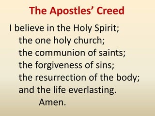 The Apostles’ Creed
I believe in the Holy Spirit;
   the one holy church;
   the communion of saints;
   the forgiveness of sins;
   the resurrection of the body;
   and the life everlasting.
        Amen.
 