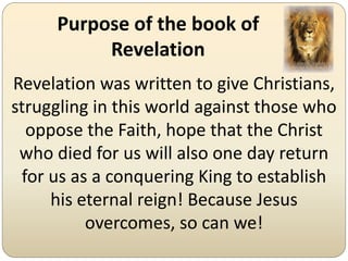 Purpose of the book of
          Revelation
Revelation was written to give Christians,
struggling in this world against those who
  oppose the Faith, hope that the Christ
 who died for us will also one day return
 for us as a conquering King to establish
     his eternal reign! Because Jesus
          overcomes, so can we!
 