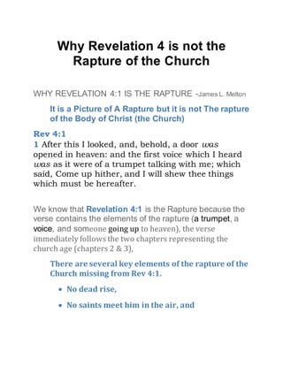 Why Revelation 4 is not the
Rapture of the Church
WHY REVELATION 4:1 IS THE RAPTURE -James L. Melton
It is a Picture of A Rapture but it is not The rapture
of the Body of Christ (the Church)
Rev 4:1
1 After this I looked, and, behold, a door was
opened in heaven: and the first voice which I heard
was as it were of a trumpet talking with me; which
said, Come up hither, and I will shew thee things
which must be hereafter.
We know that Revelation 4:1 is the Rapture because the
verse contains the elements of the rapture (a trumpet, a
voice, and someone going up to heaven), the verse
immediately follows the two chapters representing the
church age (chapters 2 & 3),
There are several key elements of the rapture of the
Church missing from Rev 4:1.
 No dead rise,
 No saints meet him in the air, and
 