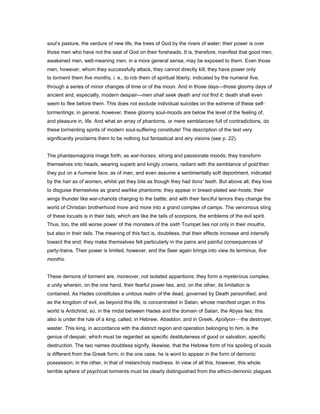soul’s pasture, the verdure of new life, the trees of God by the rivers of water; their power is over
those men who have not the seal of God on their foreheads. It is, therefore, manifest that good men,
awakened men, well-meaning men, in a more general sense, may be exposed to them. Even those
men, however, whom they successfully attack, they cannot directly kill; they have power only
to torment them five months, i. e., to rob them of spiritual liberty, indicated by the numeral five,
through a series of minor changes of time or of the moon. And in those days—those gloomy days of
ancient and, especially, modern despair—men shall seek death and not find it; death shall even
seem to flee before them. This does not exclude individual suicides on the extreme of these self-
tormentings; in general, however, these gloomy soul-moods are below the level of the feeling of,
and pleasure in, life. And what an array of phantoms, or mere semblances full of contradictions, do
these tormenting spirits of modern soul-suffering constitute! The description of the text very
significantly proclaims them to be nothing but fantastical and airy visions (see p. 22).
The phantasmagoria image forth, as war-horses, strong and passionate moods; they transform
themselves into heads, wearing superb and kingly crowns, radiant with the semblance of gold;then
they put on a humane face, as of man, and even assume a sentimentally soft deportment, indicated
by the hair as of women, whilst yet they bite as though they had lions’ teeth. But above all, they love
to disguise themselves as grand warlike phantoms; they appear in breast-plated war-hosts; their
wings thunder like war-chariots charging to the battle; and with their fanciful terrors they change the
world of Christian brotherhood more and more into a grand complex of camps. The venomous sting
of these locusts is in their tails, which are like the tails of scorpions, the emblems of the evil spirit.
Thus, too, the still worse power of the monsters of the sixth Trumpet lies not only in their mouths,
but also in their tails. The meaning of this fact is, doubtless, that their effects increase and intensify
toward the end; they make themselves felt particularly in the pains and painful consequences of
party-trains. Their power is limited, however, and the Seer again brings into view its terminus, five
months.
These demons of torment are, moreover, not isolated apparitions; they form a mysterious complex,
a unity wherein, on the one hand, their fearful power lies, and, on the other, its limitation is
contained. As Hades constitutes a unitous realm of the dead, governed by Death personified; and
as the kingdom of evil, as beyond this life, is concentrated in Satan, whose manifest organ in this
world is Antichrist, so, in the midst between Hades and the domain of Satan, the Abyss lies; this
also is under the rule of a king, called, in Hebrew, Abaddon, and in Greek, Apollyon—the destroyer,
waster. This king, in accordance with the distinct region and operation belonging to him, is the
genius of despair, which must be regarded as specific destituteness of good or salvation, specific
destruction. The two names doubtless signify, likewise, that the Hebrew form of his spoiling of souls
is different from the Greek form; in the one case, he is wont to appear in the form of demonic
possession; in the other, in that of melancholy madness. In view of all this, however, this whole
terrible sphere of psychical torments must be clearly distinguished from the ethico-demonic plagues
 