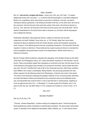FIRST TRUMPET
Rev_8:7. Hail and fire, mingled with blood.—Comp. Exo_9:24; Joe_2:30. Düst.: “To explain
allegorically all that John now sees,” i. e. to assume that the Apocalypse is a symbolico-allegorical
Book,[“is an undertaking, which, there being no ground for it whatever in the text, can lead to
nothing but arbitrary guesswork.”]. By sticking to the letter of the text, on the other hand, we arrive at
the conclusion, that the third part of the earth (the surface of the earth, with all that is thereon) is
burnt up, “and, still more, the third part of the trees and all the grass upon the whole earth.” All the
abortive interpretations in the world cannot make us abandon our conviction that the Apocalypse
has an allegorical meaning.
Düsterdieck cites Bede: Pœna gehennæ Grotius: Judæorum obduratio and iracundia
sanguinaria (not bad!); Wetstein: Arma civilia, etc., p. 310. Sander, better than many others,
interprets the figure as significant of the fire of false devotion, joined with bloodshed, placing the
same, however, in the definite period of the time succeeding Constantine. The Kreuzritter thinks the
migration of nations is referred to. Paulus believes that a great scarcity and famine is intended (the
soil and vegetation being particularly involved in the dispensation). Gärtner thinks there is a
reference to Arianism.
[By this Trumpet, Elliott and Barnes understand the desolation of the Western Empire by the Goths
under Alaric and Rhadagasius (see p. 201; where also Elliott’s exposition of “the third part” may be
found). These commentators regard their hypothesis as confirmed by the fact, that the nature of one
of the elements of the plague (hail) indicates it as coming from the North, and the further fact that it
was upon “the land” indicates that it was to fall on the continental provinces. Both these conditions
were fulfilled in the invasion contemplated. Bishop Newton, who previously presented this view,
farther supports it by the following extract from Philostorgius, a historian who wrote in this period:
“The sword of the barbarians destroyed the greatest multitude of men; and among other calamities,
dry heats with flashes of flame and whirlwinds of fire occasioned various and intolerable terrors;
yea, and hail greater than could be held in a man’s hand fell down in several places, weighing as
much as eight pounds (Hist. Ecc. l. 2. Revelation 7).” He also quotes from Claudian, who, in his
poem on this very war, (De Bello Getico, 8:173), compares the invaders to a storm of hail.—E. R.
C.]
Rev_8:8-9
SECOND TRUMPET
See Jer_51:25; Exo_7:20.
“The text,” remarks Düsterdieck, “contains nothing of an allegorical nature.” And this though the
literal apprehension admits of positively no well-founded conception. The above-cited commentator
quotes, in illustration of the allegorical interpretation, Bede: Diabolus, etc., in mare sæculi missus
 