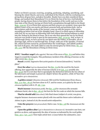 Father on Christ’s account, receiving, accepting, pardoning, Adopting, sanctifying, and
blessing the whole Church, and every, individual of the Church, with his everlasting love,
giving them all grace here, and glory hereafter. Reader have you duly considered these
things, and marked their blessedness? It is in Christ the Son of his love, God beholds his
people, having chosen them in him before the foundation of the world; and now in the
time state of the Church, having set Christ forth a propitiation through faith in his blood,
Rom_3:24-25. It is in Christ their persons and their prayers are accepted. Jesus upon the
golden Censer of his own merits and blood, presents both and perfumes both. And as
this scripture saith the smoke of the incense, come up with the prayers of the saints,
ascending up before God out of his Almighty hand. Jesus it is which opens to fellowship
with God, for we can have no fellowship with God without him having boldness to enter
into the; holiest by the blood of Jesus. He it was who first opened the way by his blood,
and now ever liveth to keep it open by his intercession, Heb_10:19-22. And, as here, in
and through Christ, we have access by one Spirit unto the Father, so hereafter, all our
drawings nigh, will be in and through him. In hope, saith one of the Apostles, of eternal
life, which God that cannot lie, promised before the world began. And addeth another,
the God of all grace, who hath called us unto his eternal glory by Christ Jesus, Tit_1:2;
1Pe_5:10. Oh! the blessedness of being in Christ Jesus.
RWP, “Another angel (allos aggelos). Not one of the seven of Rev_8:2 and before they
began to sound the trumpets. This preliminary incident of the offering of incense on the
altar covers Rev_8:3-6.
Stood (estathē). Ingressive first aorist passive of histēmi (intransitive), “took his
place.”
Over the altar (epi tou thusiastēriou). See Rev_6:9 for the word for the burnt-
offering, here apparently the altar of incense (clearly so in Luk_1:11; possibly also
Rev_9:13), but it is not clear that in apocalyptic the distinction between the two altars of
the tabernacle and temple is preserved. Aleph C Q have the genitive, while A P have the
accusative epi to thusiastērion.
A golden censer (libanōton chrusoun). Old word for frankincense (from libanos,
Mat_2:11; Rev_18:13), but here alone in N.T. and for censer, as is plain by the use of
chrusoun (golden) with it. Cf. 1Ki_7:50.
Much incense (thumiamata polla). See Rev_5:8 for thumiama (the aromatic
substance burnt, also in Rev_18:13), but here for the live coals on which the incense falls.
That he should add (hina dōsei). Sub-final clause (subject of edothē, was given,
singular because thumiamata neuter plural) with hina and the future active indicative of
didōmi, to give, instead of dōi, the second aorist subjunctive.
Unto the prayers (tais proseuchais). Dative case. In Rev_5:8 the thumiamata are the
prayers.
Upon the golden altar (epi to thusiastērion to chrusoun to). Accusative case here, not
genitive as above, and apparently the altar of incense as indicated by the word golden
(Exo_30:1.; Lev_4:17). Note triple article here to (once before the substantive, once
 