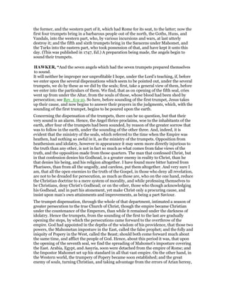 the former, and the western part of it, which had Rome for its seat, to the latter; now the
first four trumpets bring in a barbarous people out of the north, the Goths, Huns, and
Vandals, into the western part, who, by various incursions and wars, at last utterly
destroy it; and the fifth and sixth trumpets bring in the Saracens under Mahomet, and
the Turks into the eastern part, who took possession of that, and have kept it unto this
day. (This was published in 1747, Ed.) A preparation being made, the angels begin to
sound their trumpets.
HAWKER, “And the seven angels which had the seven trumpets prepared themselves
to sound.
It will neither be improper nor unprofitable I hope, under the Lord’s teaching, if, before
we enter upon the several dispensations which seem to be pointed out, under the several
trumpets, we do by these as we did by the seals; first, take a general view of them, before
we enter into the particulars of them. We find, that as on opening of the fifth seal, cries
went up from under the Altar, from the souls of those, whose blood had been shed by
persecution; see Rev_6:9-10. So here, before sounding of the first trumpet, Jesus takes
up their cause, and now begins to answer their prayers in the judgments, which, with the
sounding of the first trumpet, begins to be poured upon the earth.
Concerning the dispensation of the trumpets, there can be no question, but that their
very sound is an alarm. Hence, the Angel thrice proclaims, woe to the inhabitants of the
earth, after four of the trumpets had been sounded, by reason of the greater sorrow that
was to follow in the earth, under the sounding of the other three. And, indeed, it is
evident that the ministry of the seals, which referred to the time when the Empire was
heathen, had nothing so awful in it, as the ministry of the trumpets. Opposition from
heathenism and idolatry, however in appearance it may seem more directly injurious to
the truth than any other, is not in fact so much as what comes from false views of the
truth, and the opposition made from those quarters. The man that confessed Christ, but
in that confession denies his Godhead, is a greater enemy in reality to Christ, than he
that denies his being, and his religion altogether. I have found more bitter hatred from
Pharisees, than from all the ungodly, and careless, put them altogether. And very sure I
am, that all the open enemies to the truth of the Gospel, in those who deny all revelation,
are not to be dreaded for persecution, as much as those are, who on the one hand, reduce
the Christian doctrine to a mere system of morality, and while professing themselves to
be Christians, deny Christ’s Godhead; or on the other, those who though acknowledging
his Godhead, and in part his atonement, yet make Christ only a procuring cause, and
insist upon man’s own attainments and improvements, as being a part Saviour.
The trumpet dispensation, through the whole of that department, intimated a season of
greater persecution to the true Church of Christ, though the empire became Christian
under the countenance of the Emperors, than while it remained under the darkness of
idolatry. Hence the trumpets, from the sounding of the first to the last are gradually
opening the steps, by which the persecutions came forward to the overthrow of the
empire. God had appointed in the depths of the wisdom of his providence, that those two
powers, the Mahometan imposture in the East, called the false prophet; and the folly and
iniquity of Popery in the West, called the Beast; should both come forward much about
the same time, and afflict the people of God. Hence, about this period it was, that upon
the opening of the seventh seal, we find the spreading of Mahomet’s imposture covering
the East. Arabia, Egypt, and Assyria, soon were detached from the empire of Rome; and
the Impostor Mahomet set up his standard in all that vast empire. On the other hand, in
the Western world, the trumpery of Popery became soon established; and the great
enemy of souls, turning Christian, and taking advantage from the errors of Arian heresy,
 
