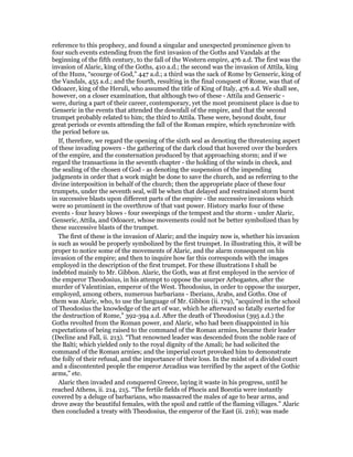 reference to this prophecy, and found a singular and unexpected prominence given to
four such events extending from the first invasion of the Goths and Vandals at the
beginning of the fifth century, to the fall of the Western empire, 476 a.d. The first was the
invasion of Alaric, king of the Goths, 410 a.d.; the second was the invasion of Attila, king
of the Huns, “scourge of God,” 447 a.d.; a third was the sack of Rome by Genseric, king of
the Vandals, 455 a.d.; and the fourth, resulting in the final conquest of Rome, was that of
Odoacer, king of the Heruli, who assumed the title of King of Italy, 476 a.d. We shall see,
however, on a closer examination, that although two of these - Attila and Genseric -
were, during a part of their career, contemporary, yet the most prominent place is due to
Genseric in the events that attended the downfall of the empire, and that the second
trumpet probably related to him; the third to Attila. These were, beyond doubt, four
great periods or events attending the fall of the Roman empire, which synchronize with
the period before us.
If, therefore, we regard the opening of the sixth seal as denoting the threatening aspect
of these invading powers - the gathering of the dark cloud that hovered over the borders
of the empire, and the consternation produced by that approaching storm; and if we
regard the transactions in the seventh chapter - the holding of the winds in check, and
the sealing of the chosen of God - as denoting the suspension of the impending
judgments in order that a work might be done to save the church, and as referring to the
divine interposition in behalf of the church; then the appropriate place of these four
trumpets, under the seventh seal, will be when that delayed and restrained storm burst
in successive blasts upon different parts of the empire - the successive invasions which
were so prominent in the overthrow of that vast power. History marks four of these
events - four heavy blows - four sweepings of the tempest and the storm - under Alaric,
Genseric, Attila, and Odoacer, whose movements could not be better symbolized than by
these successive blasts of the trumpet.
The first of these is the invasion of Alaric; and the inquiry now is, whether his invasion
is such as would be properly symbolized by the first trumpet. In illustrating this, it will be
proper to notice some of the movements of Alaric, and the alarm consequent on his
invasion of the empire; and then to inquire how far this corresponds with the images
employed in the description of the first trumpet. For these illustrations I shall be
indebted mainly to Mr. Gibbon. Alaric, the Goth, was at first employed in the service of
the emperor Theodosius, in his attempt to oppose the usurper Arbogastes, after the
murder of Valentinian, emperor of the West. Theodosius, in order to oppose the usurper,
employed, among others, numerous barbarians - Iberians, Arabs, and Goths. One of
them was Alaric, who, to use the language of Mr. Gibbon (ii. 179), “acquired in the school
of Theodosius the knowledge of the art of war, which he afterward so fatally exerted for
the destruction of Rome,” 392-394 a.d. After the death of Theodosius (395 a.d.) the
Goths revolted from the Roman power, and Alaric, who had been disappointed in his
expectations of being raised to the command of the Roman armies, became their leader
(Decline and Fall, ii. 213). “That renowned leader was descended from the noble race of
the Balti; which yielded only to the royal dignity of the Amali; he had solicited the
command of the Roman armies; and the imperial court provoked him to demonstrate
the folly of their refusal, and the importance of their loss. In the midst of a divided court
and a discontented people the emperor Arcadius was terrified by the aspect of the Gothic
arms,” etc.
Alaric then invaded and conquered Greece, laying it waste in his progress, until he
reached Athens, ii. 214, 215. “The fertile fields of Phocis and Boeotia were instantly
covered by a deluge of barbarians, who massacred the males of age to bear arms, and
drove away the beautiful females, with the spoil and cattle of the flaming villages.” Alaric
then concluded a treaty with Theodosius, the emperor of the East (ii. 216); was made
 