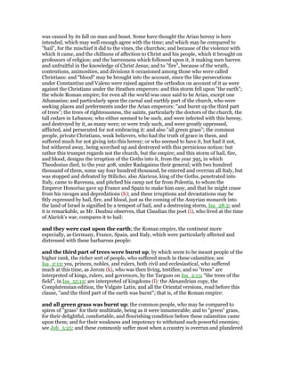 was caused by its fall on man and beast. Some have thought the Arian heresy is here
intended, which may well enough agree with the time; and which may be compared to
"hail", for the mischief it did to the vines, the churches; and because of the violence with
which it came, and the chillness of affection to Christ and his people, which it brought on
professors of religion; and the barrenness which followed upon it, it making men barren
and unfruitful in the knowledge of Christ Jesus; and to "fire", because of the wrath,
contentions, animosities, and divisions it occasioned among those who were called
Christians: and "blood" may be brought into the account, since the like persecutions
under Constantius and Valens were raised against the orthodox on account of it as were
against the Christians under the Heathen emperors: and this storm fell upon "the earth";
the whole Roman empire; for even all the world was once said to be Arian, except one
Athanasius; and particularly upon the carnal and earthly part of the church, who were
seeking places and preferments under the Arian emperors: "and burnt up the third part
of trees"; the trees of righteousness, the saints, particularly the doctors of the church, the
tall cedars in Lebanon; who either seemed to be such, and were infected with this heresy,
and destroyed by it, as many were; or were truly such, and were greatly oppressed,
afflicted, and persecuted for not embracing it: and also "all green grass"; the common
people, private Christians, weak believers, who had the truth of grace in them, and
suffered much for not giving into this heresy; or who seemed to have it, but had it not,
but withered away, being scorched up and destroyed with this pernicious notion: but
rather this trumpet regards not the church, but the empire; and this storm of hail, fire,
and blood, designs the irruption of the Goths into it, from the year 395, in which
Theodosius died, to the year 408, under Radagaisus their general; with two hundred
thousand of them, some say four hundred thousand, be entered and overrun all Italy, but
was stopped and defeated by Stilicho; also Alaricus, king of the Goths, penetrated into
Italy, came to Ravenna, and pitched his camp not far from Polentia, to whom the
Emperor Honorius gave up France and Spain to make him easy, and that he might cease
from his ravages and depredations (h); and these irruptions and devastations may be
fitly expressed by hail, fire, and blood, just as the coming of the Assyrian monarch into
the land of Israel is signified by a tempest of hail, and a destroying storm, Isa_28:2; and
it is remarkable, as Mr. Daubuz observes, that Claudian the poet (i), who lived at the time
of Alarick's war, compares it to hail:
and they were cast upon the earth; the Roman empire, the continent more
especially, as Germany, France, Spain, and Italy, which were particularly affected and
distressed with these barbarous people:
and the third part of trees were burnt up; by which seem to be meant people of the
higher rank, the richer sort of people, who suffered much in these calamities; see
Isa_2:13; yea, princes, nobles, and rulers, both civil and ecclesiastical, who suffered
much at this time, as Jerom (k), who was then living, testifies; and so "trees" are
interpreted of kings, rulers, and governors, by the Targum on Isa_2:13; "the trees of the
field", in Isa_55:12; are interpreted of kingdoms (l): the Alexandrian copy, the
Complutensian edition, the Vulgate Latin, and all the Oriental versions, read before this
clause, "and the third part of the earth was burnt"; that is, of the Roman empire:
and all green grass was burnt up; the common people, who may be compared to
spires of "grass" for their multitude, being as it were innumerable; and to "green" grass,
for their delightful, comfortable, and flourishing condition before these calamities came
upon them; and for their weakness and impotency to withstand such powerful enemies;
see Job_5:25; and these commonly suffer most when a country is overrun and plundered
 