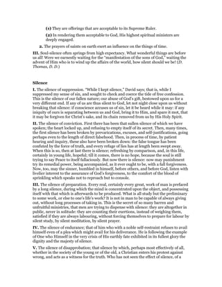 (1) They are offerings that are acceptable to its Supreme Ruler.
(2) In rendering them acceptable to God, His highest spiritual ministers are
deeply engaged.
2. The prayers of saints on earth exert an influence on the things of time.
III. Soul-silence often springs from high expectancy. What wonderful things are before
us all! Were we earnestly waiting for the “manifestation of the sons of God,” waiting the
advent of Him who is to wind up the affairs of the world, how silent should we be! (D.
Thomas, D. D.)
Silence
I. The silence of suppression. “While I kept silence,” David says; that is, while I
suppressed my sense of sin, and sought to check and coerce the tide of free confession.
This is the silence of our fallen nature; our abuse of God’s gift, bestowed upon us for a
very different end. If any of us are thus silent to God, let not night close upon us without
breaking that silence: if conscience accuses us of sin, let it be heard while it may: if any
iniquity of ours is separating between us and God, bring it to Him, and spare it mot, that
it may be forgiven for Christ’s sake, and its chain removed from us by His Holy Spirit.
II. The silence of conviction. First there has been that sullen silence of which we have
spoken; the heart locked up, and refusing to empty itself of its secret. Then, many times,
the first silence has been broken by prevarications, excuses, and self-justifications, going
perhaps even to the length of direct falsehood. Then, in process of time, by patient
hearing and inquiry, these also have been broken down: the false tongue has been
confuted by the force of truth, and every refuge of lies has at length been swept away.
When this is so, then at last there is silence; refreshing by comparison, and, in this life,
certainly in young life, hopeful; till it comes, there is no hope, because the soul is still
trying to say Peace to itself fallaciously. But now there is silence: now may punishment
try its remedial power, being accompanied, as it ever ought to be, with a fall forgiveness.
Now, too, may the sinner, humbled in himself, before others, and before God, listen with
livelier interest to the assurance of God’s forgiveness, to the comfort of the blood of
sprinkling which speaks not to reproach but to console.
III. The silence of preparation. Every real, certainly every great, work of man is prefaced
by a long silence, during which the mind is concentrated upon the object, and possessing
itself with that which is afterwards to be produced. What is all study but the preliminary
to some work, or else to one’s life’s work? It is not in man to be capable of always giving
out, without long processes of taking in. This is the secret of so many barren and
unfruitful ministries, that men are trying to dispense with silence: they are altogether in
public, never in solitude: they are counting their exertions, instead of weighing them,
satisfied if they are always labouring, without forcing themselves to prepare for labour by
silent study, by silent meditation, by silent prayer.
IV. The silence of endurance; that of him who with a noble self-restraint refuses to avail
himself even of a plea which might avail for his deliverance. He is following the example
of One who Himself in the very crisis of His earthly fate exhibited in its fullest glory the
dignity and the majesty of silence.
V. The silence of disapprobation; that silence by which, perhaps most effectively of all,
whether in the society of the young or of the old, a Christian enters his protest against
wrong, and acts as a witness for the truth. Who has not seen the effect of silence, of a
 