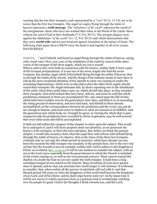 warning that the last three trumpets, each represented by a "woe" (9:12; 11:14), are to be
worse than the first four trumpets. The angel (or eagle) flying through the midst of
heaven represents a swift message. The "inhabiters of the earth" represent the world of
the unregenerate--those who have not washed their robes in the blood of the Lamb--those
without the seal of God in their foreheads (7:3; 9:4, 20-21). The trumpet plagues were
against the inhabitants "of the earth" (vs. 13, 9:4, 20-21) and which demonstrates that
they were world wide and not just localized against Jerusalem or the nation of Israel. The
following chart again shows (NKJV) how the book is tied together in all of its scenes.
DAVID RIGGS
HAWKER, “And I beheld, and heard an angel flying through the midst of heaven, saying
with a loud voice, Woe, woe, woe, to the inhabiters of the earth by reason of the other
voices of the trumpet of the three angels, which are yet to sound!
What is said in this verse hath no connexion with the former, neither doth it form a part
of the trumpet proclamations. It is not one of the seven Angels who had the seven
trumpets, but another angel which John beheld flying through the midst of heaven, that
as through the midst of the church. And the design of his embassy seems to have been to
call up the more awakened attention of the Apostle to what was coming on under the
remaining dispensations, which were to take place when the other three angels should
sound their trumpets The Angel intimates this, by thrice repeating woe to the inhabitants
of the earth, when these awful times came on, which should take place, as they sounded
their trumpets. And awful indeed they have been, still are, and must be until the whole
predictions contained in them are accomplished! We, who stand upon the hill of time
which hath been trodden over by the generations since then, and before us, in ascending
the rising ground of observation, and now look back, and behold in those already
accomplished, in the correspondence between the prediction and the event, can and do
see enough to lament; and much more to deplore in what yet remains to be fulfilled. And
the generation now which looks on, if taught by grace, in viewing the whole that is past,
compared with the prophecies here recorded by divine inspiration, may be well assured
that every tittle must and will be accomplished.
It doth not fall within the compass of this chapter to enter upon the subject. This would
be to anticipate it; and it will more properly meet our attention, as we prosecute the
history of the trumpets, in their due time and place. But, before we finish the present
chapter, I would take occasion, from what the angel here said (whom John beheld flying
through the midst of heaven,) to observe, that as the times of the three last trumpets,
evidently take in, not only the whole period of centuries, which have already run out,
from the moment the fifth trumpet was sounded, to the present hour, but to the very end
of time (for the seventh is not yet sounded, neither will, until it ushers in the kingdom of
Christ, as is related, Rev_11:14-15.) it will be our wisdom to consider the subject, with an
eye to the Lord, more especially from the great interest in which the Church is included,
in the events coming on, as well as our own personal concern. There cannot remain the
shadow of a doubt but that we are now under the sixth trumpet. It hath been a long
sounding trumpet of woe indeed in the Church. Many hundreds of years have passed
since it opened, and no man can ascertain how much longer it will continue. It is blessed
to consider, that, when ended, all the powers of antichrist will end with it: and that
blessed period will come on when the kingdoms of this world shall become the kingdoms
of our Lord, and of his Christ: and he shall reign forever and ever. In the mean time it
will be our mercy to watch a gracious God, as a gracious God is everlastingly watching
over his people for good. I know the thoughts I think towards you, said the Lord,
 