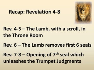Recap: Revelation 4-8

Rev. 4-5 – The Lamb, with a scroll, in
the Throne Room
Rev. 6 – The Lamb removes first 6 seals
Rev. 7-8 – Opening of 7th seal which
unleashes the Trumpet Judgments
 