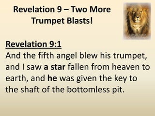 Revelation 9 – Two More
      Trumpet Blasts!

Revelation 9:1
And the fifth angel blew his trumpet,
and I saw a star fallen from heaven to
earth, and he was given the key to
the shaft of the bottomless pit.
 