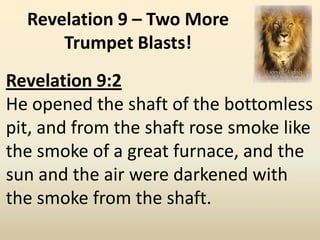 Revelation 9 – Two More
      Trumpet Blasts!
Revelation 9:2
He opened the shaft of the bottomless
pit, and from the shaft rose smoke like
the smoke of a great furnace, and the
sun and the air were darkened with
the smoke from the shaft.
 