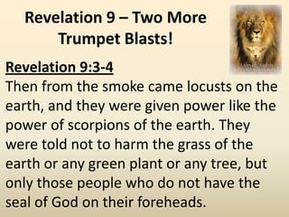 Revelation 9 – Two More
      Trumpet Blasts!
Revelation 9:3-4
Then from the smoke came locusts on the
earth, and they were given power like the
power of scorpions of the earth. They
were told not to harm the grass of the
earth or any green plant or any tree, but
only those people who do not have the
seal of God on their foreheads.
 