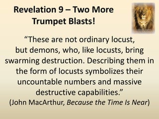 Revelation 9 – Two More
      Trumpet Blasts!
    “These are not ordinary locust,
  but demons, who, like locusts, bring
swarming destruction. Describing them in
  the form of locusts symbolizes their
   uncountable numbers and massive
        destructive capabilities.”
 (John MacArthur, Because the Time Is Near)
 