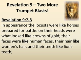 Revelation 9 – Two More
       Trumpet Blasts!
Revelation 9:7-8
In appearance the locusts were like horses
prepared for battle: on their heads were
what looked like crowns of gold; their
faces were like human faces, their hair like
women's hair, and their teeth like lions'
teeth;
 