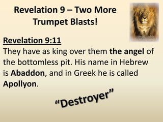 Revelation 9 – Two More
      Trumpet Blasts!
Revelation 9:11
They have as king over them the angel of
the bottomless pit. His name in Hebrew
is Abaddon, and in Greek he is called
Apollyon.
 