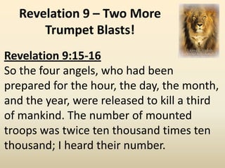 Revelation 9 – Two More
      Trumpet Blasts!
Revelation 9:15-16
So the four angels, who had been
prepared for the hour, the day, the month,
and the year, were released to kill a third
of mankind. The number of mounted
troops was twice ten thousand times ten
thousand; I heard their number.
 