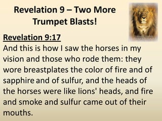 Revelation 9 – Two More
       Trumpet Blasts!
Revelation 9:17
And this is how I saw the horses in my
vision and those who rode them: they
wore breastplates the color of fire and of
sapphire and of sulfur, and the heads of
the horses were like lions' heads, and fire
and smoke and sulfur came out of their
mouths.
 
