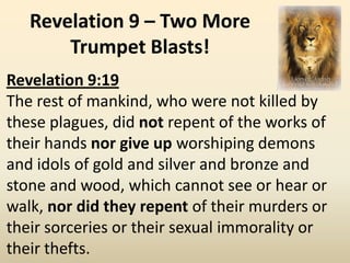 Revelation 9 – Two More
       Trumpet Blasts!
Revelation 9:19
The rest of mankind, who were not killed by
these plagues, did not repent of the works of
their hands nor give up worshiping demons
and idols of gold and silver and bronze and
stone and wood, which cannot see or hear or
walk, nor did they repent of their murders or
their sorceries or their sexual immorality or
their thefts.
 
