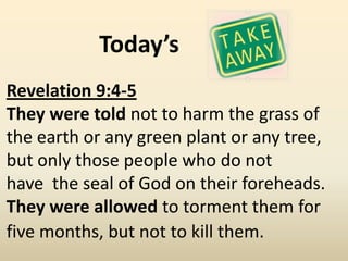 Today’s
Revelation 9:4-5
They were told not to harm the grass of
the earth or any green plant or any tree,
but only those people who do not
have the seal of God on their foreheads.
They were allowed to torment them for
five months, but not to kill them.
 
