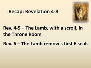 Recap: Revelation 4-8

Rev. 4-5 – The Lamb, with a scroll, in
the Throne Room
Rev. 6 – The Lamb removes first 6 seals
 