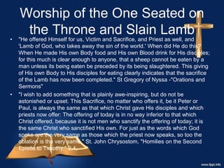 Worship of the One Seated on
the Throne and Slain Lamb
• "He offered Himself for us, Victim and Sacrifice, and Priest as well, and
'Lamb of God, who takes away the sin of the world.' When did He do this?
When He made His own Body food and His own Blood drink for His disciples;
for this much is clear enough to anyone, that a sheep cannot be eaten by a
man unless its being eaten be preceded by its being slaughtered. This giving
of His own Body to His disciples for eating clearly indicates that the sacrifice
of the Lamb has now been completed." St Gregory of Nyssa -"Orations and
Sermons"
• "I wish to add something that is plainly awe-inspiring, but do not be
astonished or upset. This Sacrifice, no matter who offers it, be it Peter or
Paul, is always the same as that which Christ gave His disciples and which
priests now offer: The offering of today is in no way inferior to that which
Christ offered, because it is not men who sanctify the offering of today; it is
the same Christ who sanctified His own. For just as the words which God
spoke are the very same as those which the priest now speaks, so too the
oblation is the very same." St. John Chrysostom, "Homilies on the Second
Epistle to Timothy," 2,4,
 
