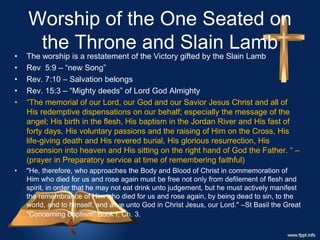 Worship of the One Seated on
the Throne and Slain Lamb
• The worship is a restatement of the Victory gifted by the Slain Lamb
• Rev 5:9 – “new Song”
• Rev. 7:10 – Salvation belongs
• Rev. 15:3 – “Mighty deeds” of Lord God Almighty
• “The memorial of our Lord, our God and our Savior Jesus Christ and all of
His redemptive dispensations on our behalf; especially the message of the
angel; His birth in the flesh, His baptism in the Jordan River and His fast of
forty days, His voluntary passions and the raising of Him on the Cross, His
life-giving death and His revered burial, His glorious resurrection, His
ascension into heaven and His sitting on the right hand of God the Father. “ –
(prayer in Preparatory service at time of remembering faithful)
• "He, therefore, who approaches the Body and Blood of Christ in commemoration of
Him who died for us and rose again must be free not only from defilement of flesh and
spirit, in order that he may not eat drink unto judgement, but he must actively manifest
the remembrance of Him who died for us and rose again, by being dead to sin, to the
world, and to himself, and alive unto God in Christ Jesus, our Lord." –St Basil the Great
"Concerning Baptism" Book I, Ch. 3.
 