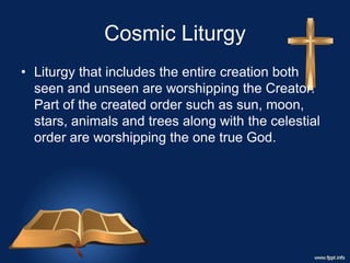 Cosmic Liturgy
• Liturgy that includes the entire creation both
seen and unseen are worshipping the Creator.
Part of the created order such as sun, moon,
stars, animals and trees along with the celestial
order are worshipping the one true God.
 