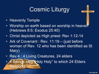 Cosmic Liturgy
• Heavenly Temple
• Worship on earth based on worship in heaven
(Hebrews 8:5; Exodus 25:40)
• Christ depicted as High priest: Rev 1:12-14
• Ark of Covenant : Rev. 11:19 – (just before
woman of Rev. 12 who has been identified as St
Mary)
• Rev 4 : 4 Living Creatures, 24 elders
• 4 Beings sing “Holy Holy” to which 24 Elders
Respond
 