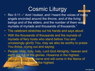 Cosmic Liturgy
• Rev 5:11 –“ And I looked, and I heard the voices of many
angels encircled around the throne, and of the living
beings and of the elders, and the number of them was
myriads of myriads and thousands of thousands.”
• The celebrant stretches out his hands and says aloud:
• With the thousands of thousands and the myriads of
myriads of fiery hosts who stand before You and
unceasingly glorify You, may we also be worthy to praise
You thrice, crying out and saying:
• People: Holy, holy, holy, Lord God Almighty; heaven and
earth are full of His glories. Hosanna in the highest.
Blessed is He Who came and will come in the Name of
the Lord. Hosanna in the highest.
• (Bar Salibi)
 