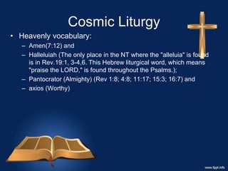 Cosmic Liturgy
• Heavenly vocabulary:
– Amen(7:12) and
– Halleluiah (The only place in the NT where the "alleluia" is found
is in Rev.19:1, 3-4,6. This Hebrew liturgical word, which means
"praise the LORD," is found throughout the Psalms.);
– Pantocrator (Almighty) (Rev 1:8; 4:8; 11:17; 15:3; 16:7) and
– axios (Worthy)
 