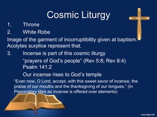 Cosmic Liturgy
1. Throne
2. White Robe
Image of the garment of incorruptibility given at baptism.
Acolytes surplice represent that.
3. Incense is part of this cosmic liturgy
“prayers of God’s people” (Rev 5:8; Rev 8:4)
Psalm 141:2
Our incense rises to God’s temple
“Even now, O Lord, accept, with this sweet savor of incense, the
praise of our mouths and the thanksgiving of our tongues,” (In
Preparatory rites as incense is offered over elements)
 