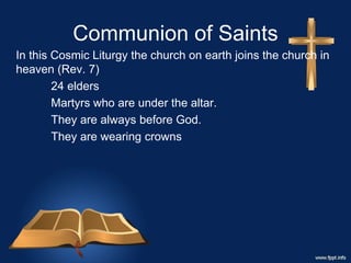Communion of Saints
In this Cosmic Liturgy the church on earth joins the church in
heaven (Rev. 7)
24 elders
Martyrs who are under the altar.
They are always before God.
They are wearing crowns
 