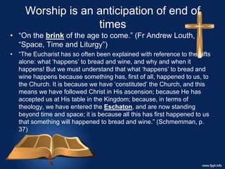 Worship is an anticipation of end of
times
• “On the brink of the age to come.” (Fr Andrew Louth,
“Space, Time and Liturgy”)
• “The Eucharist has so often been explained with reference to the gifts
alone: what ‘happens’ to bread and wine, and why and when it
happens! But we must understand that what ‘happens’ to bread and
wine happens because something has, first of all, happened to us, to
the Church. It is because we have ‘constituted’ the Church, and this
means we have followed Christ in His ascension; because He has
accepted us at His table in the Kingdom; because, in terms of
theology, we have entered the Eschaton, and are now standing
beyond time and space; it is because all this has first happened to us
that something will happened to bread and wine.” (Schmemman, p.
37)
 