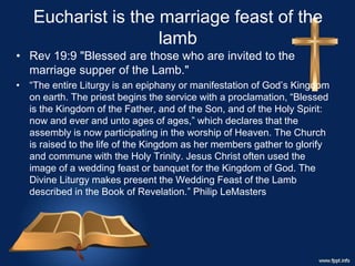 Eucharist is the marriage feast of the
lamb
• Rev 19:9 "Blessed are those who are invited to the
marriage supper of the Lamb."
• “The entire Liturgy is an epiphany or manifestation of God’s Kingdom
on earth. The priest begins the service with a proclamation, “Blessed
is the Kingdom of the Father, and of the Son, and of the Holy Spirit:
now and ever and unto ages of ages,” which declares that the
assembly is now participating in the worship of Heaven. The Church
is raised to the life of the Kingdom as her members gather to glorify
and commune with the Holy Trinity. Jesus Christ often used the
image of a wedding feast or banquet for the Kingdom of God. The
Divine Liturgy makes present the Wedding Feast of the Lamb
described in the Book of Revelation.” Philip LeMasters
 