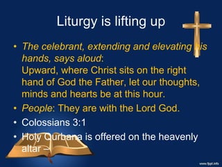 Liturgy is lifting up
• The celebrant, extending and elevating his
hands, says aloud:
Upward, where Christ sits on the right
hand of God the Father, let our thoughts,
minds and hearts be at this hour.
• People: They are with the Lord God.
• Colossians 3:1
• Holy Qurbana is offered on the heavenly
altar –
 