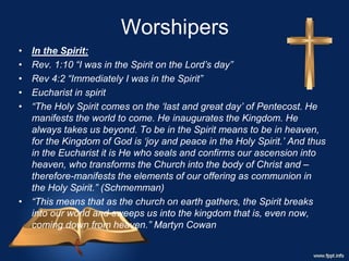 Worshipers
• In the Spirit:
• Rev. 1:10 “I was in the Spirit on the Lord’s day”
• Rev 4:2 “Immediately I was in the Spirit”
• Eucharist in spirit
• “The Holy Spirit comes on the ‘last and great day’ of Pentecost. He
manifests the world to come. He inaugurates the Kingdom. He
always takes us beyond. To be in the Spirit means to be in heaven,
for the Kingdom of God is ‘joy and peace in the Holy Spirit.’ And thus
in the Eucharist it is He who seals and confirms our ascension into
heaven, who transforms the Church into the body of Christ and –
therefore-manifests the elements of our offering as communion in
the Holy Spirit.” (Schmemman)
• “This means that as the church on earth gathers, the Spirit breaks
into our world and sweeps us into the kingdom that is, even now,
coming down from heaven.” Martyn Cowan
 