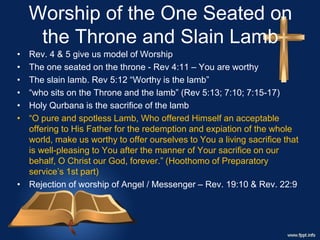 Worship of the One Seated on
the Throne and Slain Lamb
• Rev. 4 & 5 give us model of Worship
• The one seated on the throne - Rev 4:11 – You are worthy
• The slain lamb. Rev 5:12 “Worthy is the lamb”
• “who sits on the Throne and the lamb” (Rev 5:13; 7:10; 7:15-17)
• Holy Qurbana is the sacrifice of the lamb
• “O pure and spotless Lamb, Who offered Himself an acceptable
offering to His Father for the redemption and expiation of the whole
world, make us worthy to offer ourselves to You a living sacrifice that
is well-pleasing to You after the manner of Your sacrifice on our
behalf, O Christ our God, forever.” (Hoothomo of Preparatory
service’s 1st part)
• Rejection of worship of Angel / Messenger – Rev. 19:10 & Rev. 22:9
 